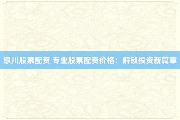 银川股票配资 专业股票配资价格：解锁投资新篇章
