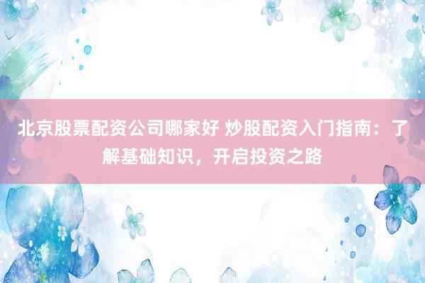 北京股票配资公司哪家好 炒股配资入门指南：了解基础知识，开启投资之路