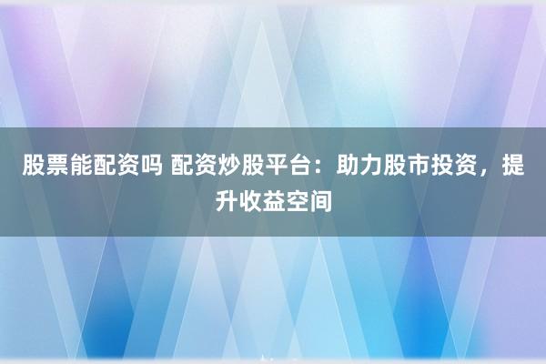 股票能配资吗 配资炒股平台：助力股市投资，提升收益空间