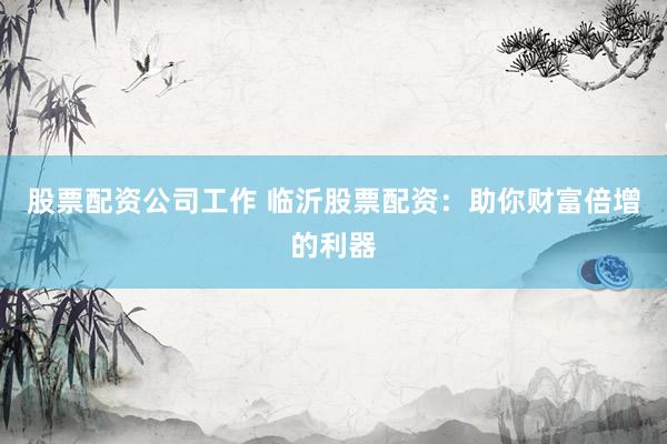 股票配资公司工作 临沂股票配资：助你财富倍增的利器