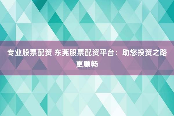 专业股票配资 东莞股票配资平台：助您投资之路更顺畅