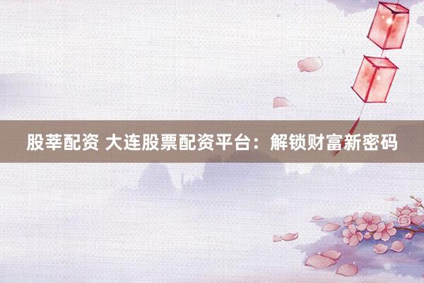 股莘配资 大连股票配资平台：解锁财富新密码