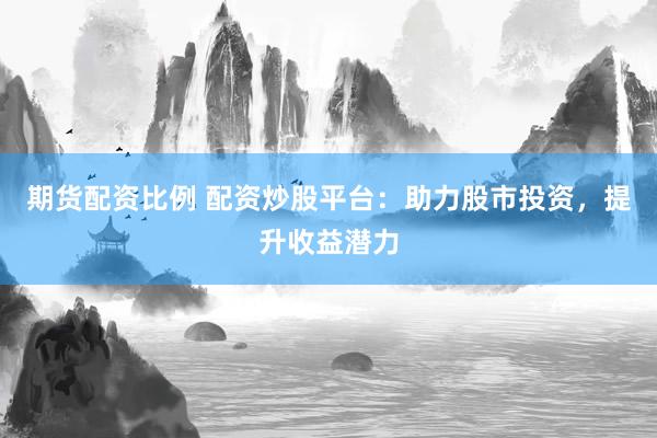 期货配资比例 配资炒股平台：助力股市投资，提升收益潜力