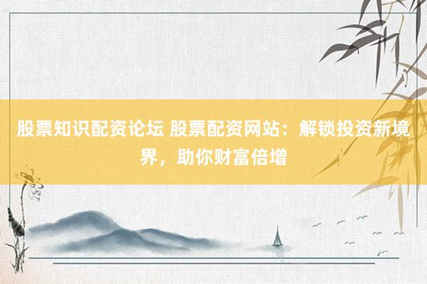 股票知识配资论坛 股票配资网站：解锁投资新境界，助你财富倍增