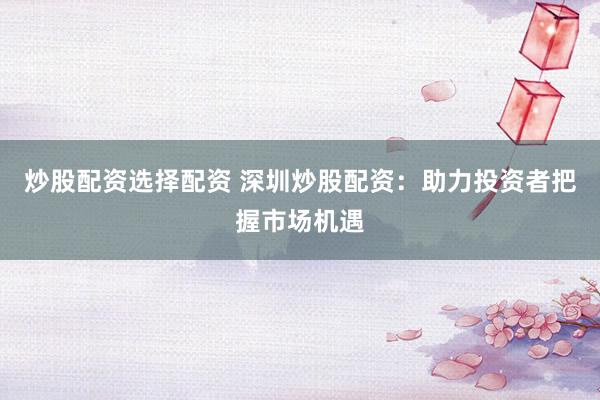 炒股配资选择配资 深圳炒股配资：助力投资者把握市场机遇