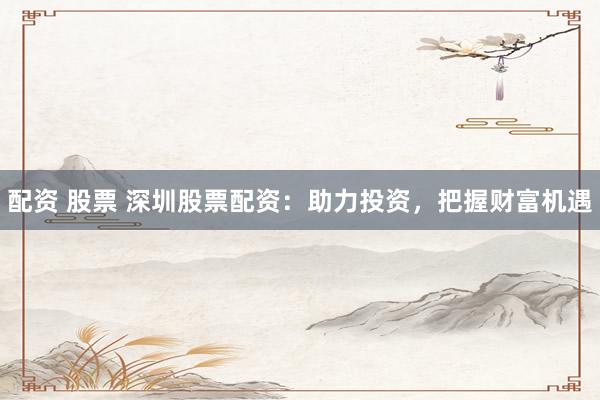 配资 股票 深圳股票配资：助力投资，把握财富机遇