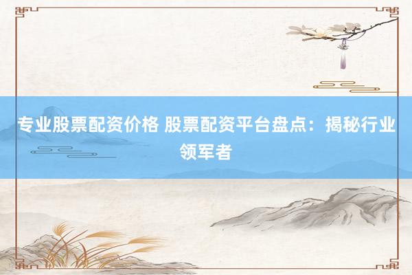 专业股票配资价格 股票配资平台盘点：揭秘行业领军者