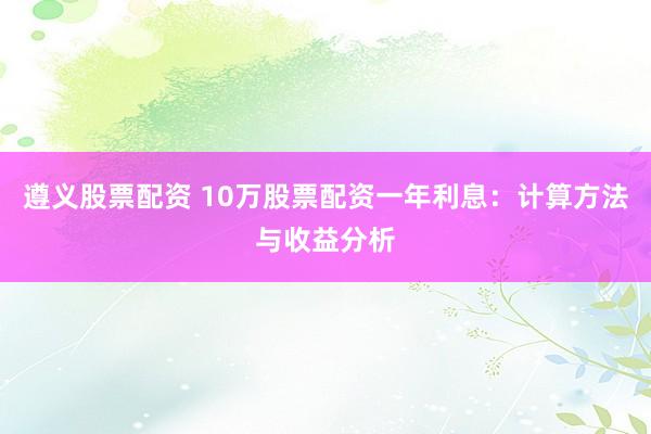 遵义股票配资 10万股票配资一年利息：计算方法与收益分析