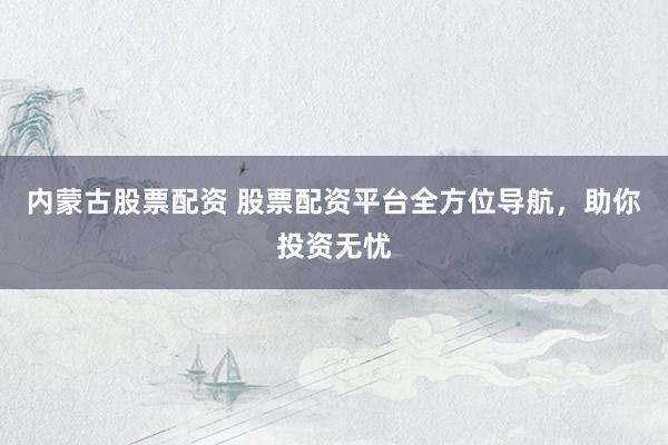 内蒙古股票配资 股票配资平台全方位导航，助你投资无忧