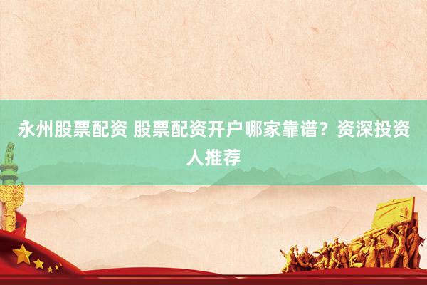 永州股票配资 股票配资开户哪家靠谱？资深投资人推荐