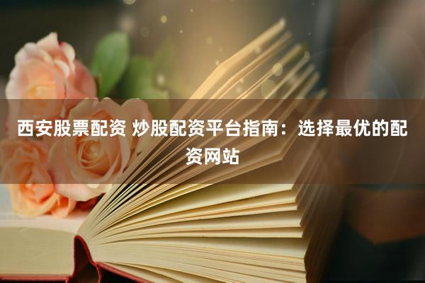 西安股票配资 炒股配资平台指南：选择最优的配资网站