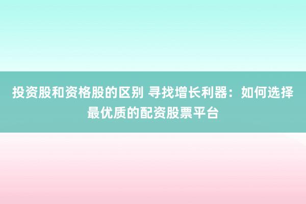 投资股和资格股的区别 寻找增长利器：如何选择最优质的配资股票平台