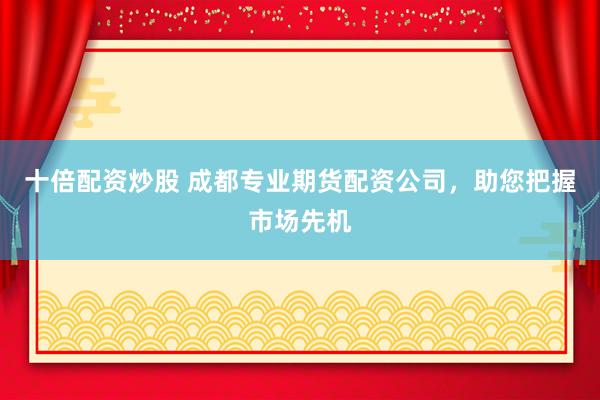 十倍配资炒股 成都专业期货配资公司，助您把握市场先机