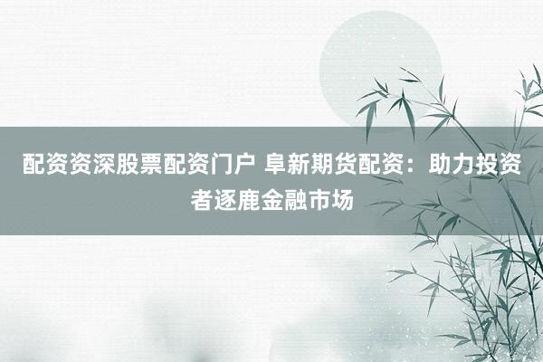 配资资深股票配资门户 阜新期货配资：助力投资者逐鹿金融市场