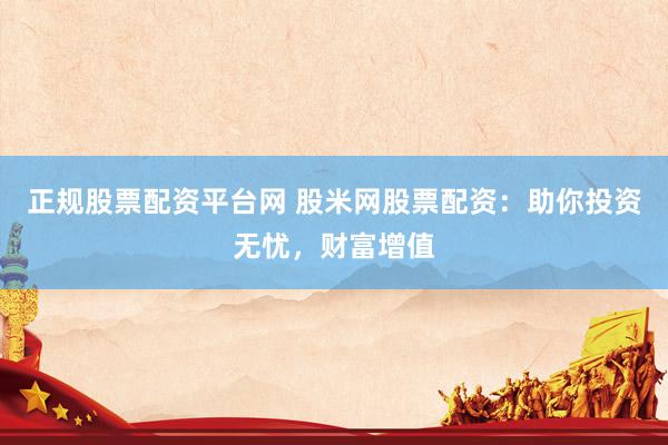 正规股票配资平台网 股米网股票配资：助你投资无忧，财富增值