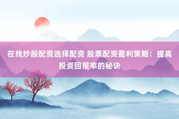 在线炒股配资选择配资 股票配资盈利策略：提高投资回报率的秘诀