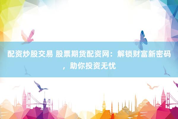 配资炒股交易 股票期货配资网：解锁财富新密码，助你投资无忧