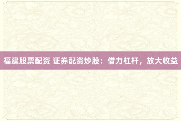 福建股票配资 证券配资炒股：借力杠杆，放大收益