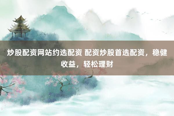 炒股配资网站约选配资 配资炒股首选配资，稳健收益，轻松理财