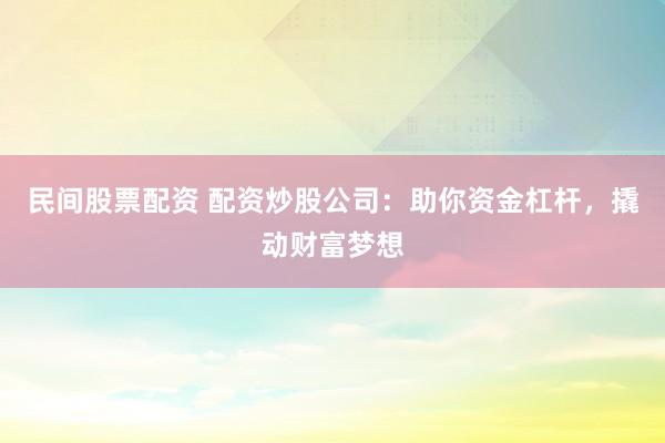 民间股票配资 配资炒股公司：助你资金杠杆，撬动财富梦想