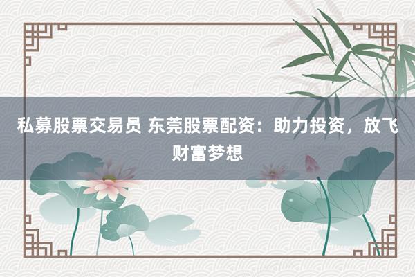 私募股票交易员 东莞股票配资：助力投资，放飞财富梦想