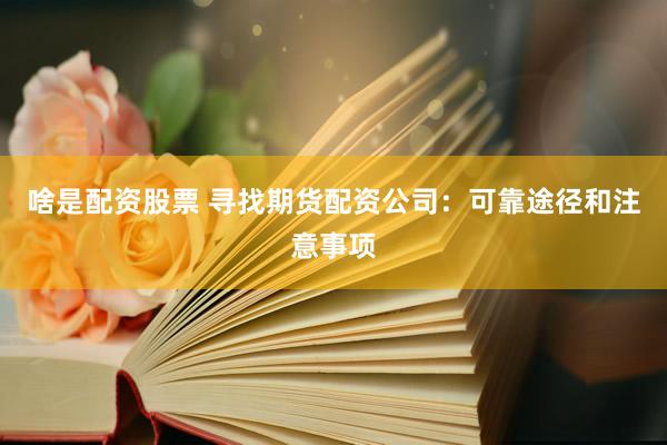 啥是配资股票 寻找期货配资公司：可靠途径和注意事项
