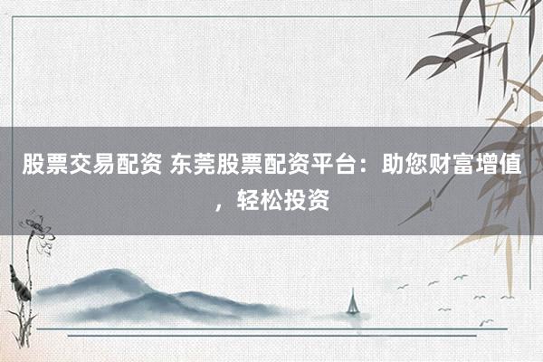 股票交易配资 东莞股票配资平台：助您财富增值，轻松投资