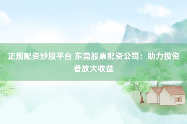 正规配资炒股平台 东莞股票配资公司：助力投资者放大收益