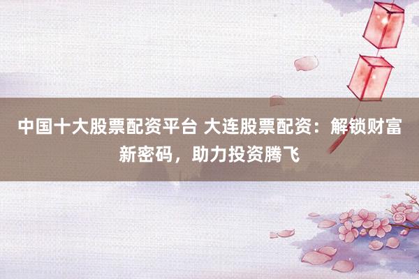 中国十大股票配资平台 大连股票配资：解锁财富新密码，助力投资腾飞