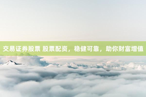 交易证券股票 股票配资，稳健可靠，助你财富增值