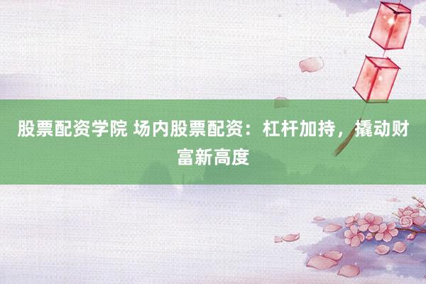 股票配资学院 场内股票配资：杠杆加持，撬动财富新高度