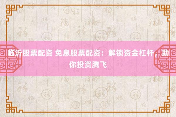 临沂股票配资 免息股票配资：解锁资金杠杆，助你投资腾飞