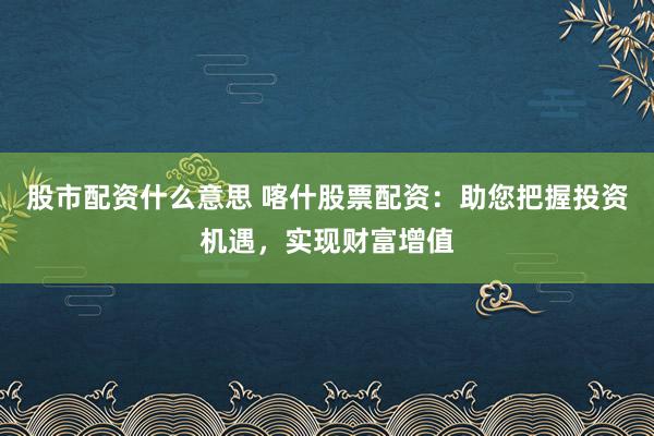 股市配资什么意思 喀什股票配资：助您把握投资机遇，实现财富增值
