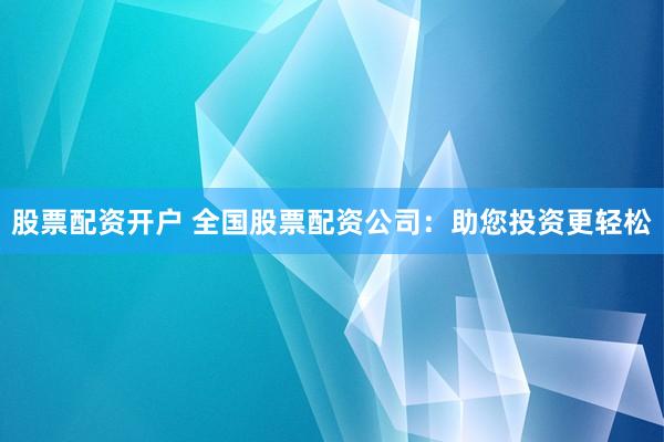 股票配资开户 全国股票配资公司：助您投资更轻松
