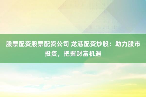 股票配资股票配资公司 龙港配资炒股：助力股市投资，把握财富机遇