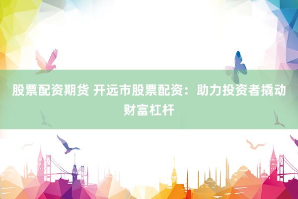 股票配资期货 开远市股票配资：助力投资者撬动财富杠杆