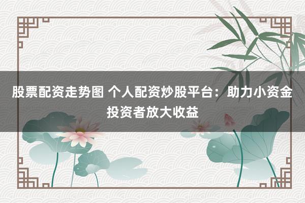 股票配资走势图 个人配资炒股平台：助力小资金投资者放大收益