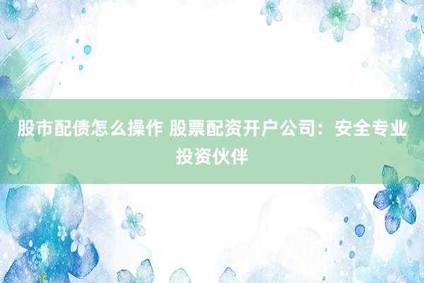 股市配债怎么操作 股票配资开户公司：安全专业投资伙伴