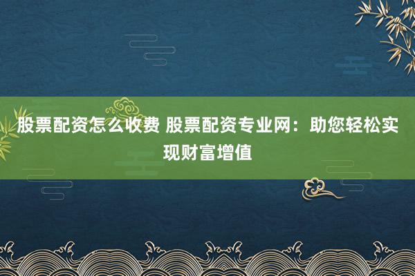股票配资怎么收费 股票配资专业网：助您轻松实现财富增值