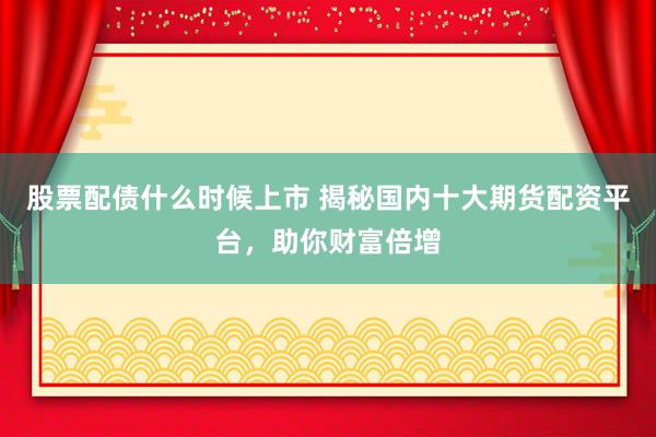 股票配债什么时候上市 揭秘国内十大期货配资平台，助你财富倍增