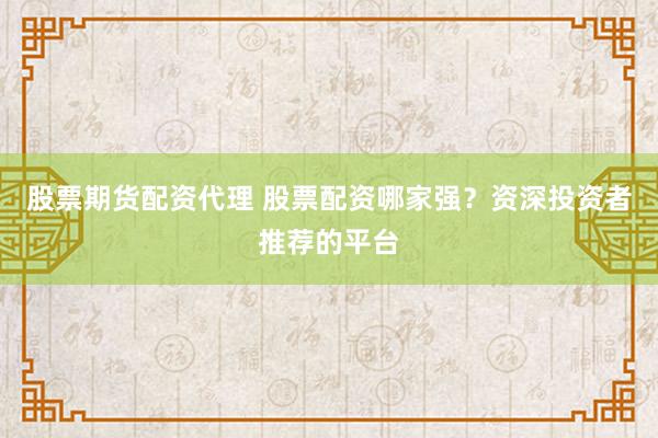股票期货配资代理 股票配资哪家强？资深投资者推荐的平台